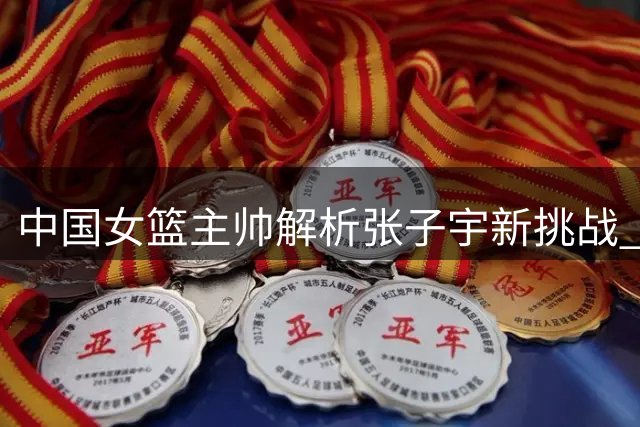 中国女篮主帅解析张子宇新挑战 揭秘留洋球员归队细节
