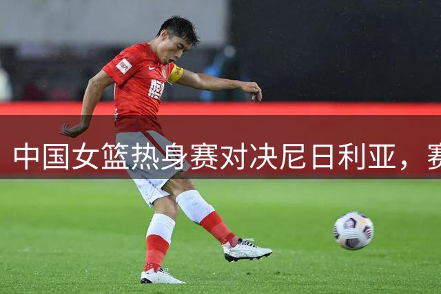 中国女篮热身赛对决尼日利亚，赛场亮点抢先看