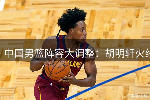 中国男篮阵容大调整：胡明轩火线回归 后场组合迎来新变革