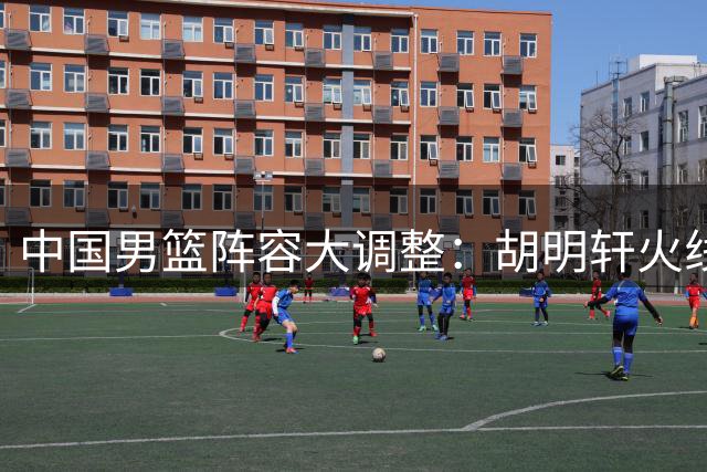 中国男篮阵容大调整：胡明轩火线回归 后场组合迎来新变革