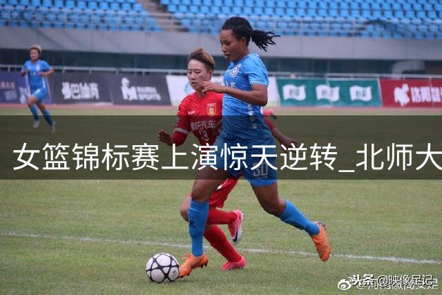 女篮锦标赛上演惊天逆转 北师大创91分最大分差纪录