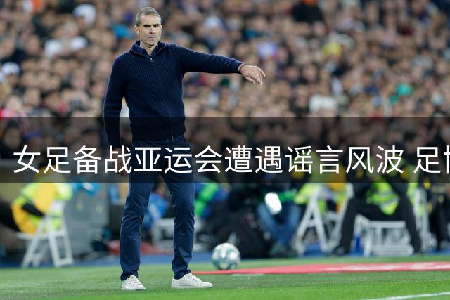 女足备战亚运会遭遇谣言风波 足协严正辟谣外教离职传闻