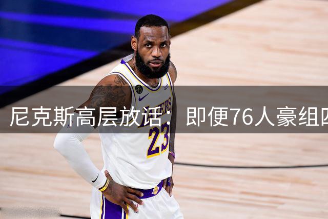 尼克斯高层放话：即便76人豪组四巨头 纽约仍具东部争冠实力