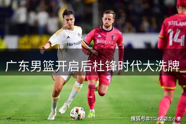广东男篮开启后杜锋时代大洗牌 嫡系球员集体遭遇职业寒冬