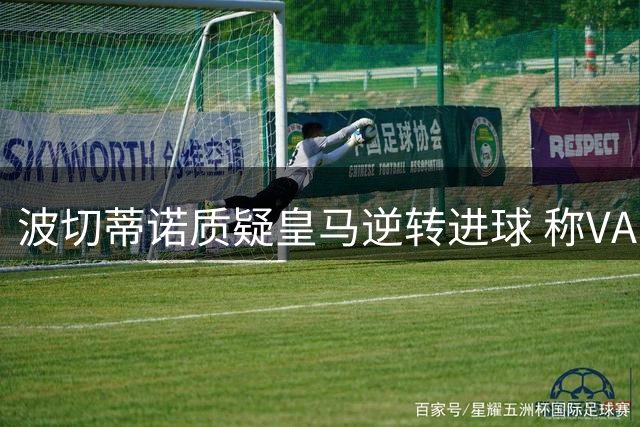波切蒂诺质疑皇马逆转进球 称VAR应取消本泽马关键球