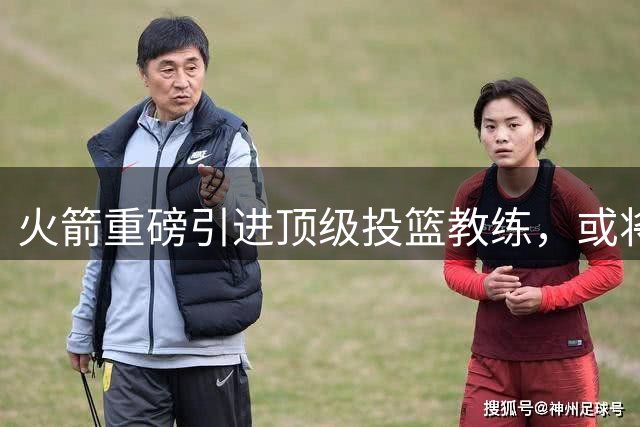 火箭重磅引进顶级投篮教练，或将重塑球队三分火力