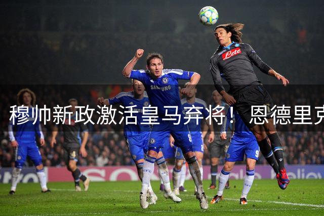 穆帅新政激活皇马弃将！恩德里克迎来职业生涯转折点