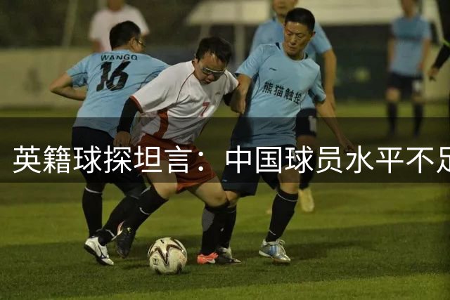 英籍球探坦言：中国球员水平不足且受签证限制 难获欧洲足坛关注