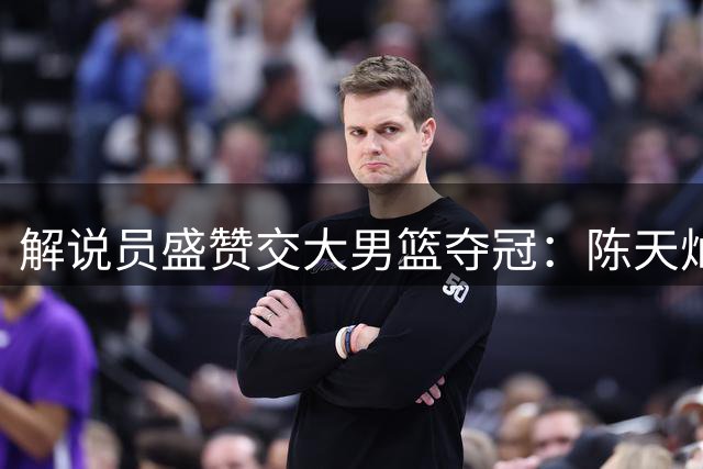 解说员盛赞交大男篮夺冠：陈天灿率队演绎热血传奇