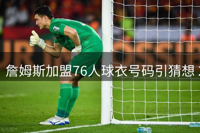 詹姆斯加盟76人球衣号码引猜想 23号与6号背后的传奇故事