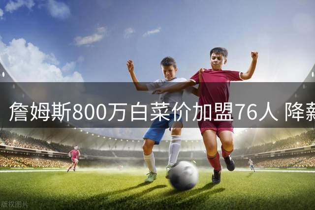 詹姆斯800万白菜价加盟76人 降薪冲冠能否改写费城命运？