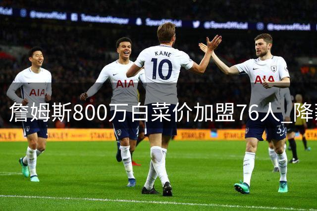 詹姆斯800万白菜价加盟76人 降薪冲冠能否改写费城命运？