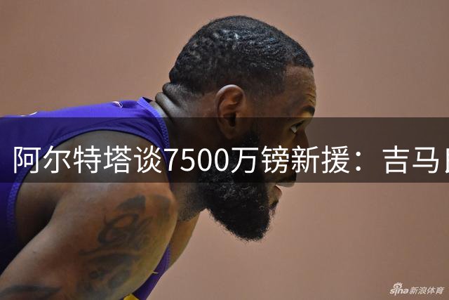 阿尔特塔谈7500万镑新援：吉马良斯将点燃阿森纳，带队迈向新高度