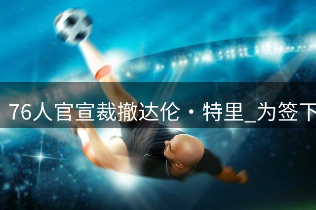 76人官宣裁撤达伦·特里 为签下詹姆斯清理薪资空间